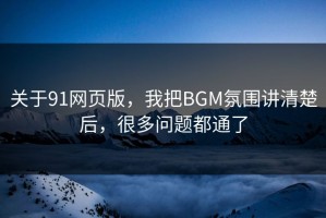 关于91网页版，我把BGM氛围讲清楚后，很多问题都通了