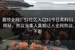 震惊全网！51社区入口51今日黑料51揭秘，热议当事人真相让人全网热议不断