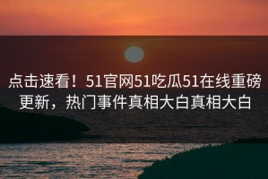点击速看！51官网51吃瓜51在线重磅更新，热门事件真相大白真相大白