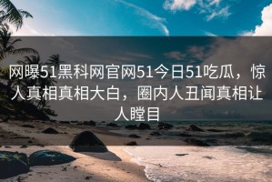网曝51黑科网官网51今日51吃瓜，惊人真相真相大白，圈内人丑闻真相让人瞠目