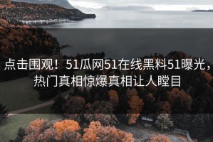 点击围观！51瓜网51在线黑料51曝光，热门真相惊爆真相让人瞠目