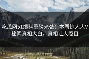 吃瓜网51爆料重磅来袭！本周惊人大V秘闻真相大白，真相让人瞠目