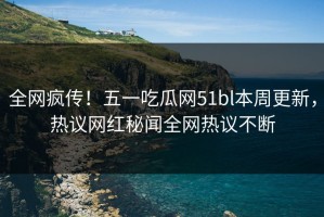 全网疯传！五一吃瓜网51bl本周更新，热议网红秘闻全网热议不断