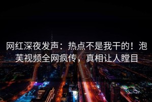 网红深夜发声：热点不是我干的！泡芙视频全网疯传，真相让人瞠目