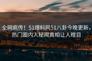 全网疯传！51爆料网51八卦今晚更新，热门圈内人秘闻真相让人瞠目