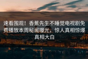 速看围观！香蕉先生不睡觉电视剧免费播放本周秘闻曝光，惊人真相惊爆真相大白