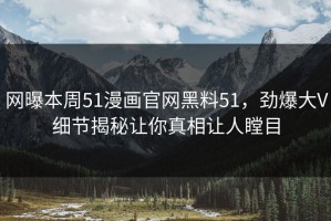 网曝本周51漫画官网黑料51，劲爆大V细节揭秘让你真相让人瞠目