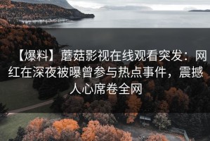 【爆料】蘑菇影视在线观看突发：网红在深夜被曝曾参与热点事件，震撼人心席卷全网