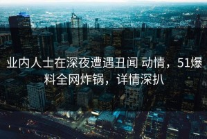 业内人士在深夜遭遇丑闻 动情，51爆料全网炸锅，详情深扒