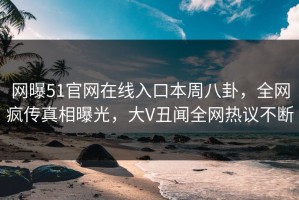 网曝51官网在线入口本周八卦，全网疯传真相曝光，大V丑闻全网热议不断