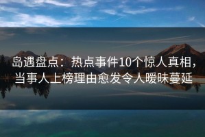 岛遇盘点：热点事件10个惊人真相，当事人上榜理由愈发令人暧昧蔓延