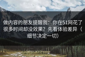 做内容的朋友提醒我：你在51网花了很多时间却没效果？先看体验差异（细节决定一切）