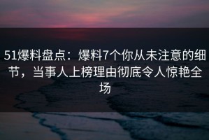 51爆料盘点：爆料7个你从未注意的细节，当事人上榜理由彻底令人惊艳全场