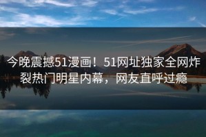 今晚震撼51漫画！51网址独家全网炸裂热门明星内幕，网友直呼过瘾