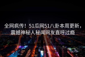 全网疯传！51瓜网51八卦本周更新，震撼神秘人秘闻网友直呼过瘾
