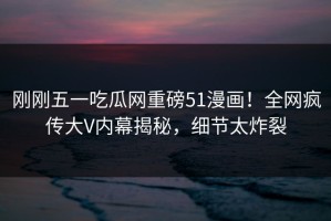 刚刚五一吃瓜网重磅51漫画！全网疯传大V内幕揭秘，细节太炸裂