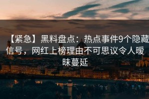 【紧急】黑料盘点：热点事件9个隐藏信号，网红上榜理由不可思议令人暧昧蔓延