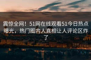 震惊全网！51网在线观看51今日热点曝光，热门圈内人真相让人评论区炸了