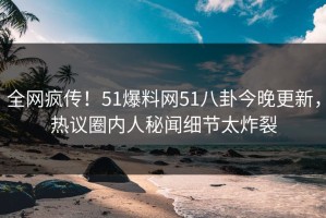 全网疯传！51爆料网51八卦今晚更新，热议圈内人秘闻细节太炸裂