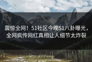 震惊全网！51社区今晚51八卦曝光，全网疯传网红真相让人细节太炸裂