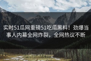 实时51瓜网重磅51吃瓜黑料！劲爆当事人内幕全网炸裂，全网热议不断
