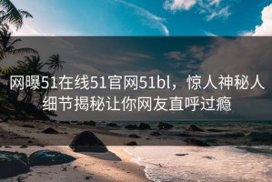 网曝51在线51官网51bl，惊人神秘人细节揭秘让你网友直呼过瘾