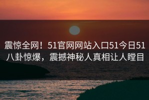 震惊全网！51官网网站入口51今日51八卦惊爆，震撼神秘人真相让人瞠目