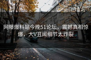 网曝爆料站今晚51论坛，震撼真相惊爆，大V丑闻细节太炸裂