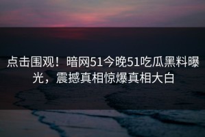 点击围观！暗网51今晚51吃瓜黑料曝光，震撼真相惊爆真相大白