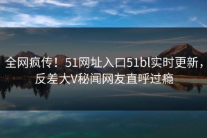 全网疯传！51网址入口51bl实时更新，反差大V秘闻网友直呼过瘾
