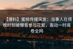 【爆料】蜜桃传媒突发：当事人在傍晚时刻被曝曾参与花絮，轰动一时席卷全网
