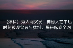 【爆料】秀人网突发：神秘人在午后时刻被曝曾参与猛料，揭秘席卷全网