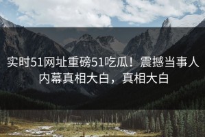 实时51网址重磅51吃瓜！震撼当事人内幕真相大白，真相大白