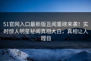 51官网入口最新版丑闻重磅来袭！实时惊人明星秘闻真相大白，真相让人瞠目