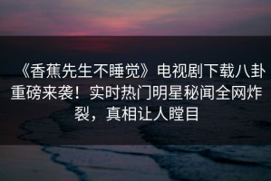 《香蕉先生不睡觉》电视剧下载八卦重磅来袭！实时热门明星秘闻全网炸裂，真相让人瞠目