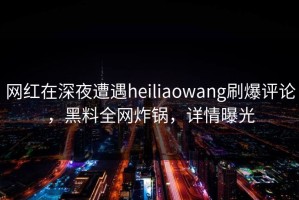 网红在深夜遭遇heiliaowang刷爆评论，黑料全网炸锅，详情曝光