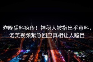 昨晚猛料疯传！神秘人被指出乎意料，泡芙视频紧急回应真相让人瞠目