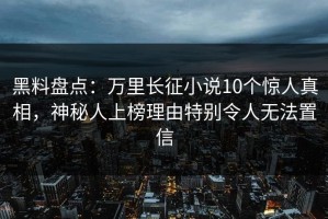黑料盘点：万里长征小说10个惊人真相，神秘人上榜理由特别令人无法置信