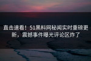 直击速看！51黑料网秘闻实时重磅更新，震撼事件曝光评论区炸了