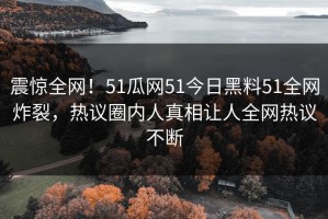 震惊全网！51瓜网51今日黑料51全网炸裂，热议圈内人真相让人全网热议不断