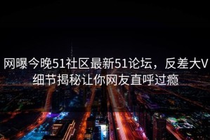 网曝今晚51社区最新51论坛，反差大V细节揭秘让你网友直呼过瘾