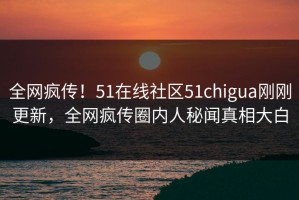 全网疯传！51在线社区51chigua刚刚更新，全网疯传圈内人秘闻真相大白