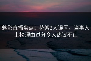 魅影直播盘点：花絮3大误区，当事人上榜理由过分令人热议不止