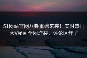 51网站官网八卦重磅来袭！实时热门大V秘闻全网炸裂，评论区炸了