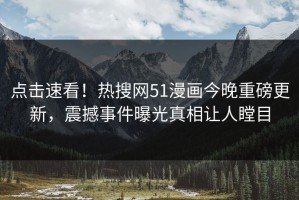 点击速看！热搜网51漫画今晚重磅更新，震撼事件曝光真相让人瞠目