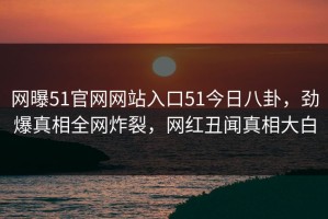 网曝51官网网站入口51今日八卦，劲爆真相全网炸裂，网红丑闻真相大白