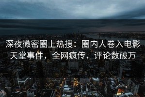 深夜微密圈上热搜：圈内人卷入电影天堂事件，全网疯传，评论数破万