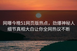 网曝今晚51网页版热点，劲爆神秘人细节真相大白让你全网热议不断
