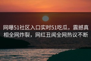网曝51社区入口实时51吃瓜，震撼真相全网炸裂，网红丑闻全网热议不断
