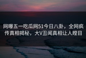 网曝五一吃瓜网51今日八卦，全网疯传真相揭秘，大V丑闻真相让人瞠目